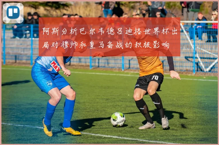 阿斯分析巴尔韦德吕迪格世界杯出局对穆帅和皇马备战的积极影响