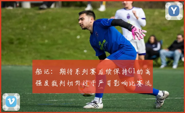 船记：期待系列赛后续保持G1的高强度裁判切勿过于严苛影响比赛流畅性