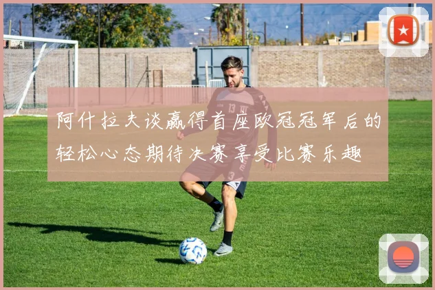 阿什拉夫谈赢得首座欧冠冠军后的轻松心态期待决赛享受比赛乐趣
