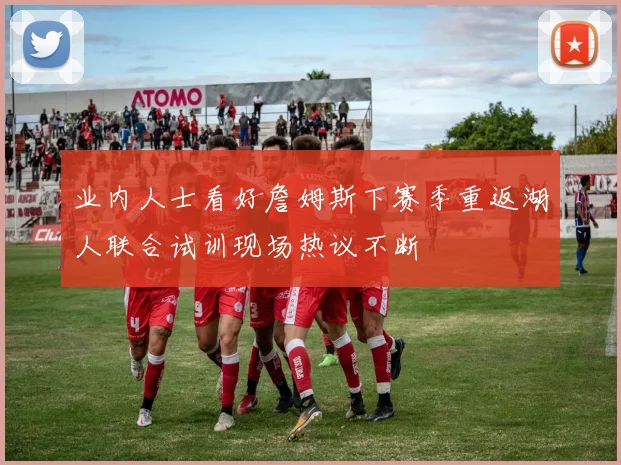 业内人士看好詹姆斯下赛季重返湖人联合试训现场热议不断
