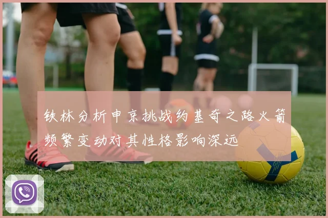 铁林分析申京挑战约基奇之路火箭频繁变动对其性格影响深远