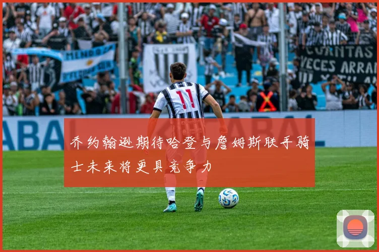 乔约翰逊期待哈登与詹姆斯联手骑士未来将更具竞争力