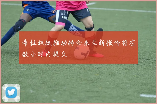 希拉积极推动转会米兰新报价将在数小时内提交