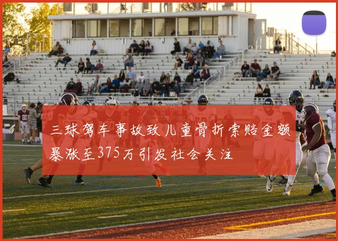 三球驾车事故致儿童骨折索赔金额暴涨至375万引发社会关注