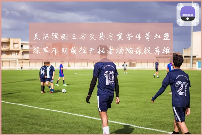 美记预测三方交易方案字母哥加盟绿军布朗前往开拓者杨瀚森投奔雄鹿