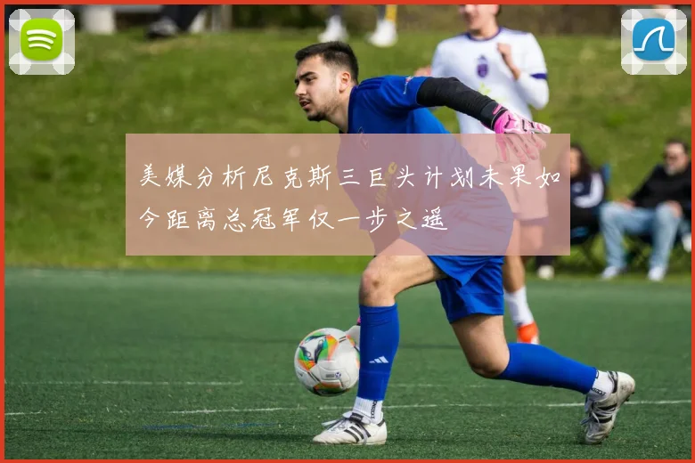 美媒分析尼克斯三巨头计划未果如今距离总冠军仅一步之遥