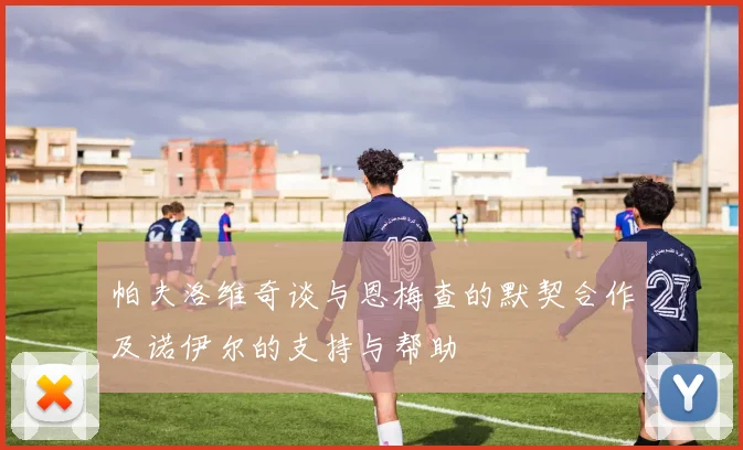 帕夫洛维奇谈与恩梅查的默契合作及诺伊尔的支持与帮助
