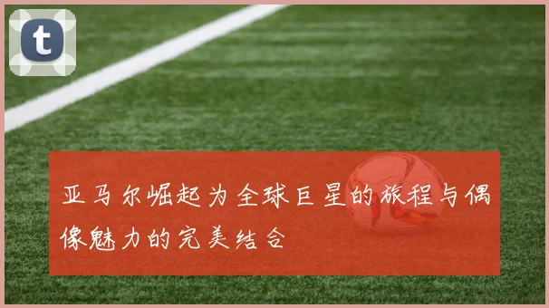 亚马尔崛起为全球巨星的旅程与偶像魅力的完美结合