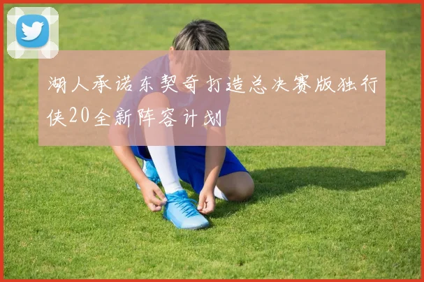湖人承诺东契奇打造总决赛版独行侠20全新阵容计划