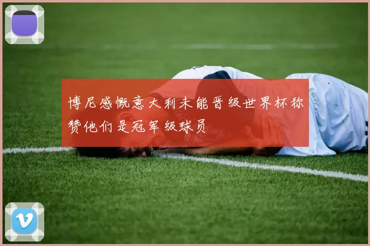 博尼感慨意大利未能晋级世界杯称赞他们是冠军级球员