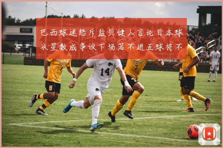 巴西球迷怒斥盐贝健人言论日本球衣星数成争议下场若不进五球将不庆祝