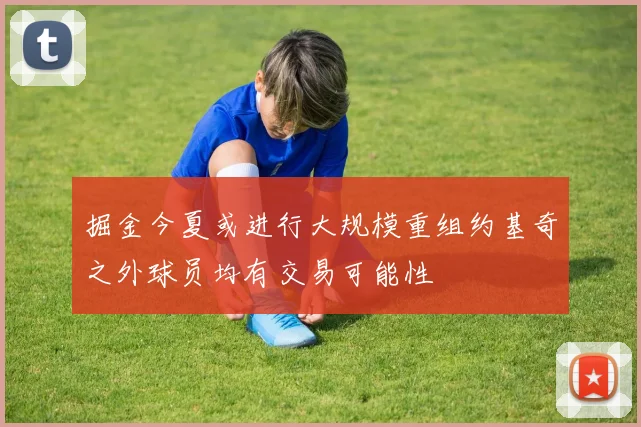 掘金今夏或进行大规模重组约基奇之外球员均有交易可能性