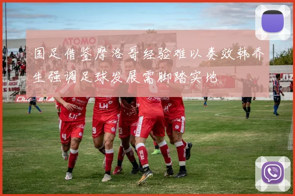 国足借鉴摩洛哥经验难以奏效韩乔生强调足球发展需脚踏实地