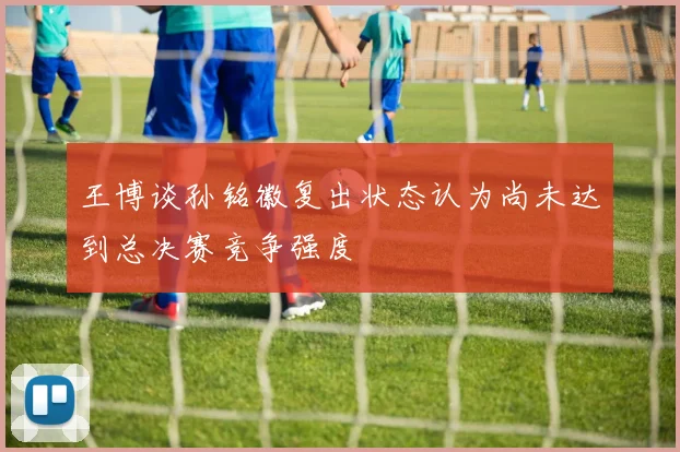王博谈孙铭徽复出状态认为尚未达到总决赛竞争强度