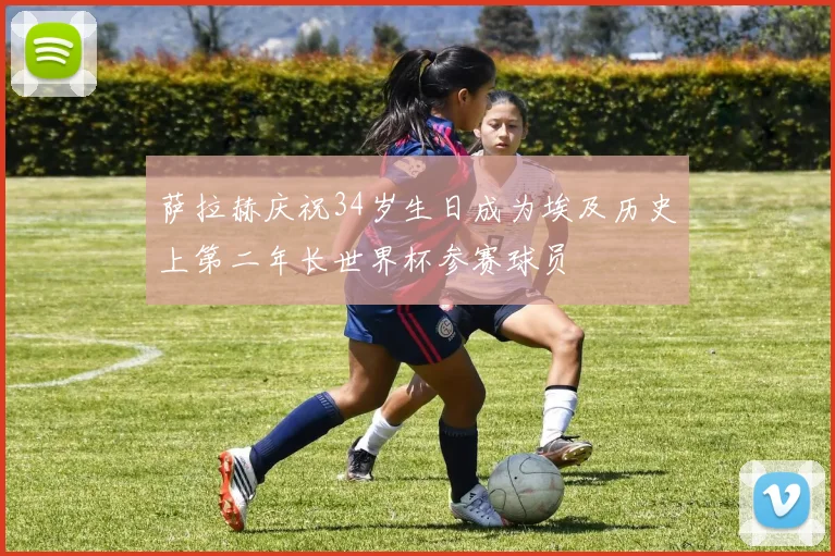 萨拉赫庆祝34岁生日成为埃及历史上第二年长世界杯参赛球员