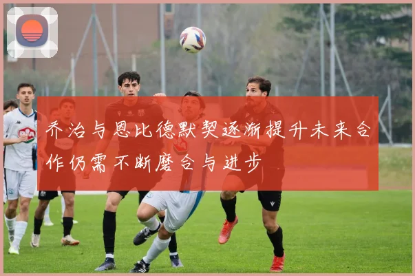 乔治与恩比德默契逐渐提升未来合作仍需不断磨合与进步
