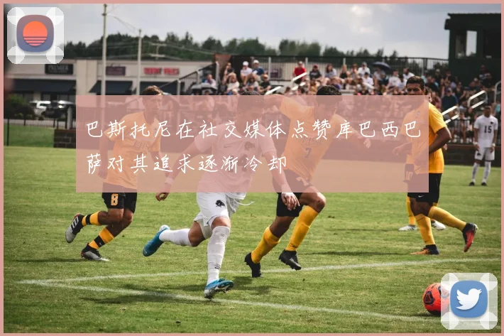 巴斯托尼在社交媒体点赞库巴西巴萨对其追求逐渐冷却