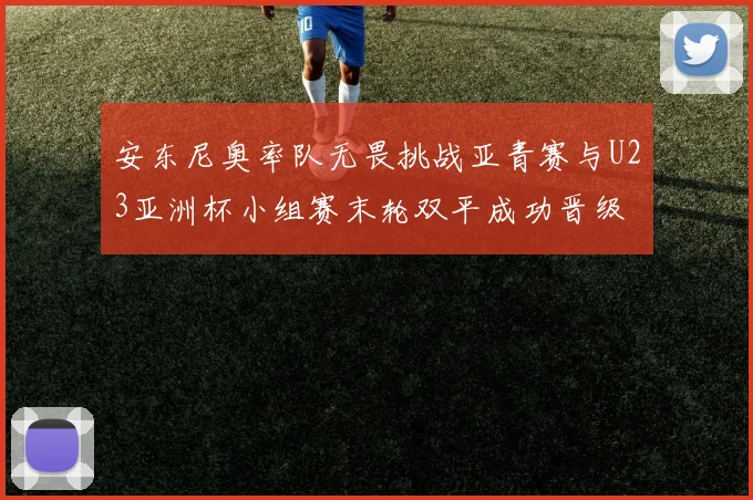 安东尼奥率队无畏挑战亚青赛与U23亚洲杯小组赛末轮双平成功晋级