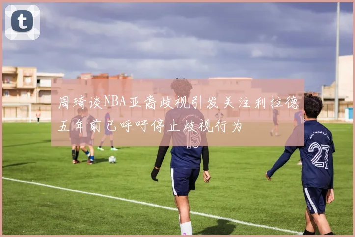 周琦谈NBA亚裔歧视引发关注利拉德五年前已呼吁停止歧视行为