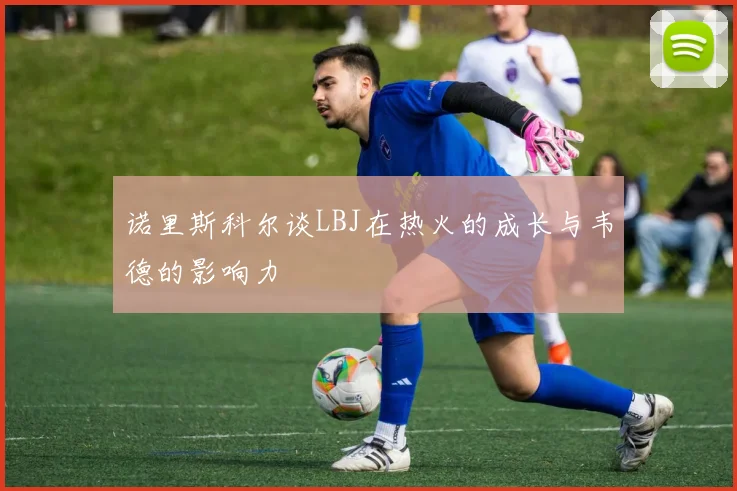 诺里斯科尔谈LBJ在热火的成长与韦德的影响力