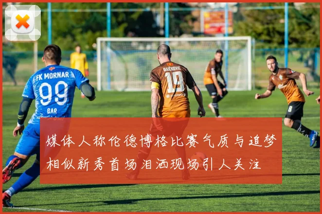 媒体人称伦德博格比赛气质与追梦相似新秀首场泪洒现场引人关注